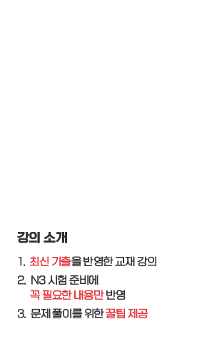 강의소개: 1. 최신 기출을 반영한 교재 강의, 2. N3 시험 준비에 꼭 필요한 내용만 반영, 3. 문제 풀이를 위한 꿀팁 제공