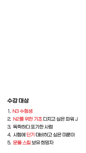 수강대상: 1. N3 수험생, 2. N2를 위한 기초 다지고 싶은 파워 J, 3. 독학하다 포기한 사람, 4. 시험에 단기 대비하고 싶은 미룬이, 5. 문풀 스킬 보유 희망자 