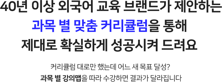 40년 이상 외국어 교육 브랜드가 제안하는 과목 별 맞춤 커리큘럼을 통해 제대로 확실하게 성공시켜 드려요